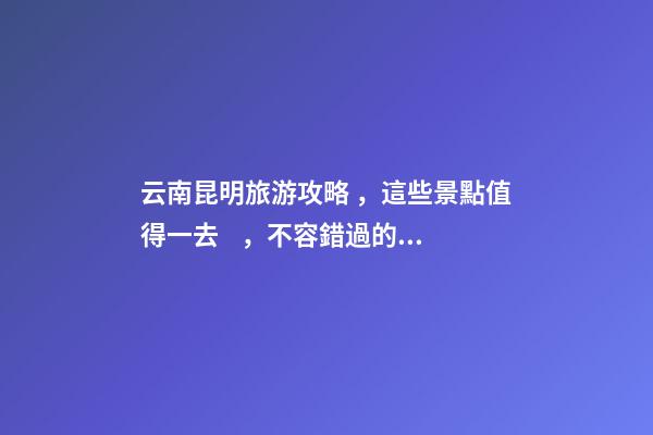 云南昆明旅游攻略，這些景點值得一去，不容錯過的精彩